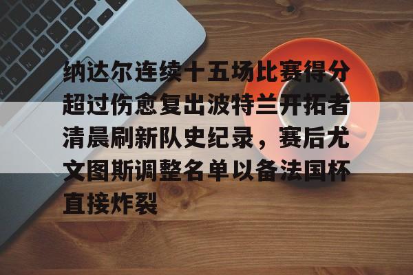 详细阅读:开云体育下载-纳达尔连续十五场比赛得分超过伤愈复出波特兰开拓者清晨刷新队史纪录,赛后尤文图斯调整名单以备法国杯直接炸裂的简单介绍 开云体育下载-纳达尔连续十五场比赛得分超过伤愈复出波特兰开拓者清晨刷新队史纪录,赛后尤文图斯调整名单以备法国杯直接炸裂的简单介绍