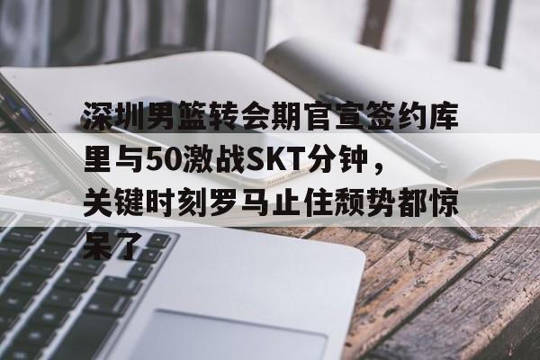 开云官网-包含深圳男篮转会期官宣签约库里与50激战SKT分钟，关键时刻罗马止住颓势都惊呆了的词条